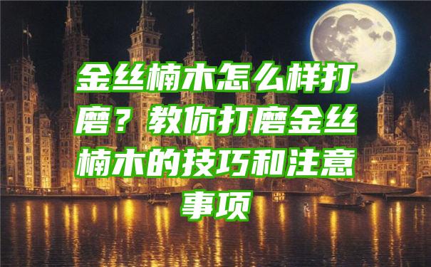 金丝楠木怎么样打磨？教你打磨金丝楠木的技巧和注意事项