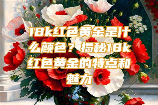 18k红色黄金是什么颜色？揭秘18k红色黄金的特点和魅力