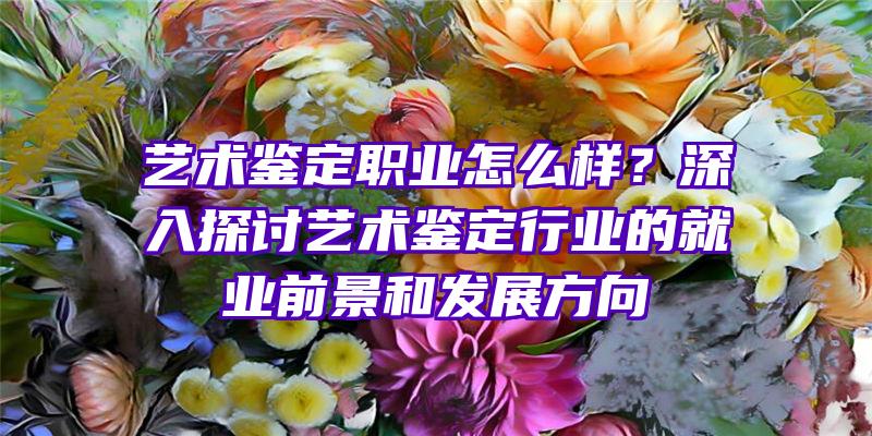 艺术鉴定职业怎么样？深入探讨艺术鉴定行业的就业前景和发展方向