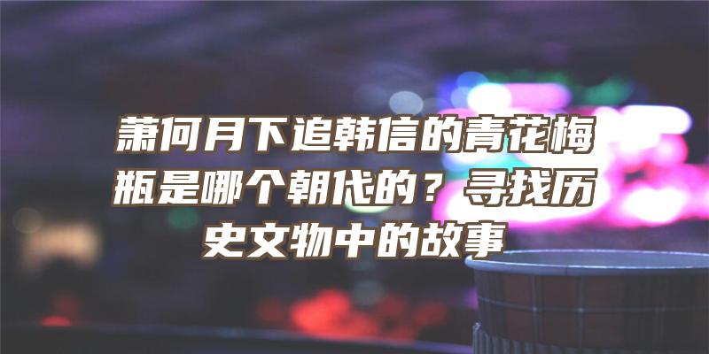 萧何月下追韩信的青花梅瓶是哪个朝代的？寻找历史文物中的故事