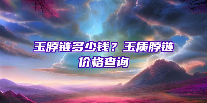 玉脖链多少钱？玉质脖链价格查询