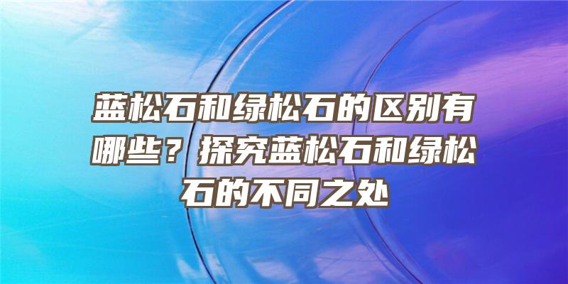 蓝松石和绿松石的区别有哪些？探究蓝松石和绿松石的不同之处