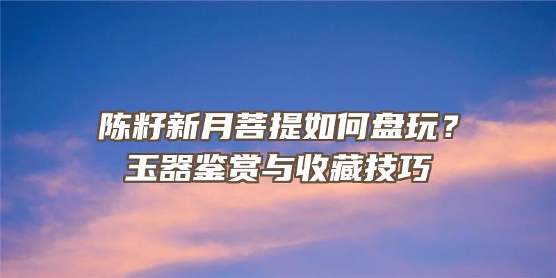 陈籽新月菩提如何盘玩？玉器鉴赏与收藏技巧