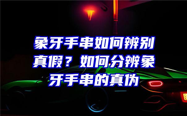 象牙手串如何辨别真假？如何分辨象牙手串的真伪