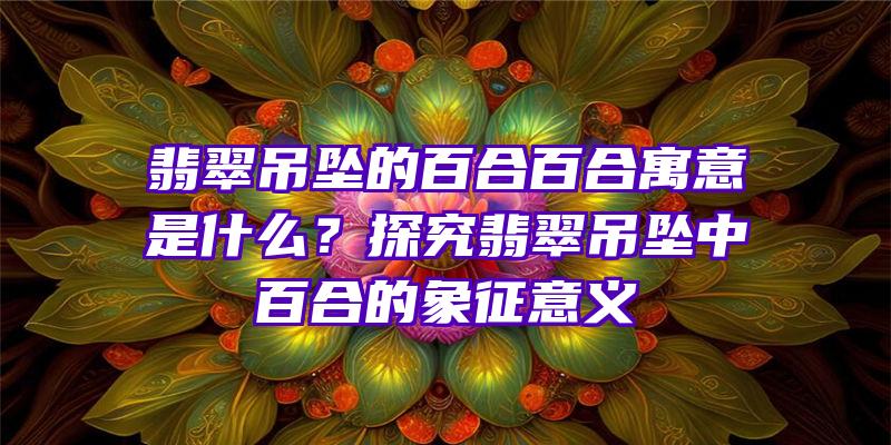 翡翠吊坠的百合百合寓意是什么？探究翡翠吊坠中百合的象征意义