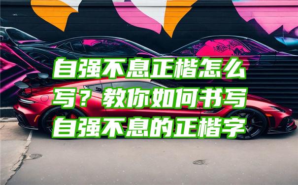 自强不息正楷怎么写？教你如何书写自强不息的正楷字