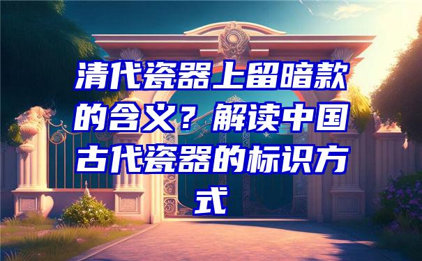 清代瓷器上留暗款的含义？解读中国古代瓷器的标识方式