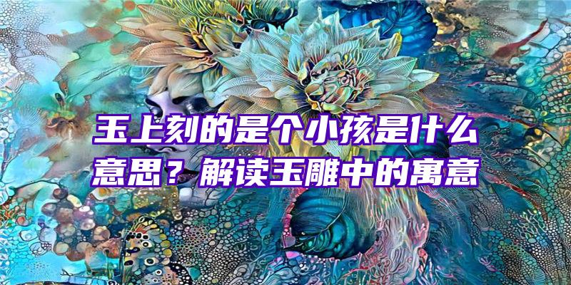 玉上刻的是个小孩是什么意思？解读玉雕中的寓意