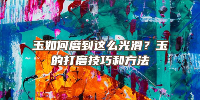 玉如何磨到这么光滑？玉的打磨技巧和方法