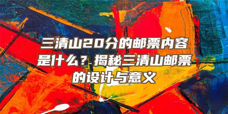 三清山20分的邮票内容是什么？揭秘三清山邮票的设计与意义