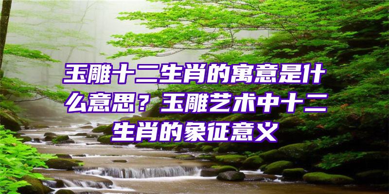 玉雕十二生肖的寓意是什么意思？玉雕艺术中十二生肖的象征意义