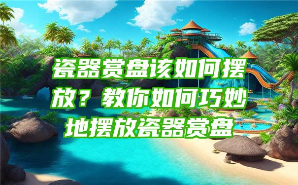 瓷器赏盘该如何摆放？教你如何巧妙地摆放瓷器赏盘