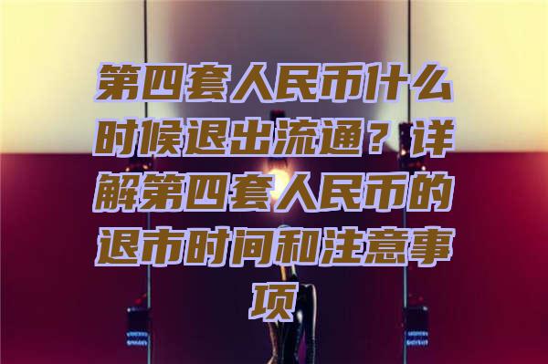 第四套人民币什么时候退出流通？详解第四套人民币的退市时间和注意事项