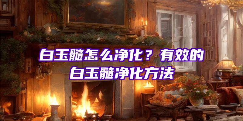 白玉髓怎么净化？有效的白玉髓净化方法