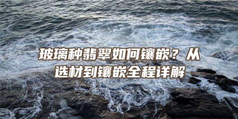 玻璃种翡翠如何镶嵌？从选材到镶嵌全程详解