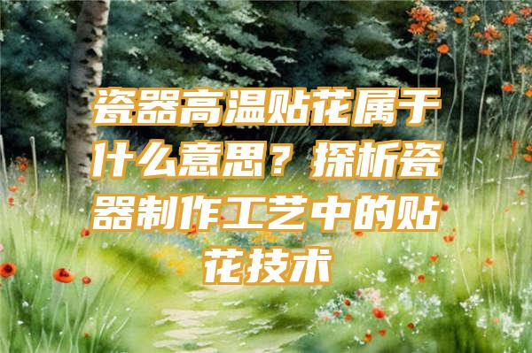 瓷器高温贴花属于什么意思？探析瓷器制作工艺中的贴花技术