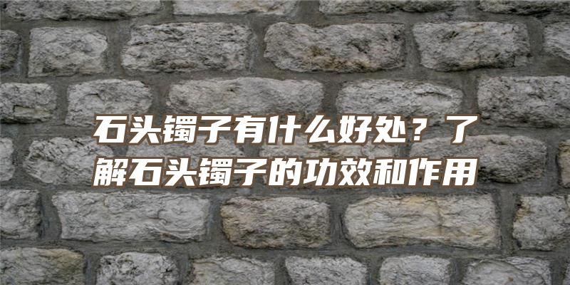 石头镯子有什么好处？了解石头镯子的功效和作用