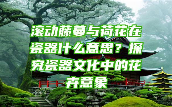 滚动藤蔓与荷花在瓷器什么意思？探究瓷器文化中的花卉意象