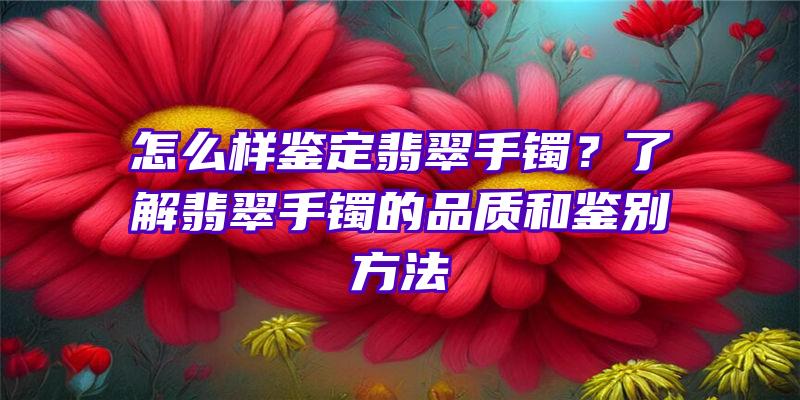 怎么样鉴定翡翠手镯？了解翡翠手镯的品质和鉴别方法