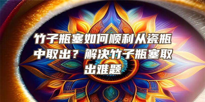 竹子瓶塞如何顺利从瓷瓶中取出？解决竹子瓶塞取出难题