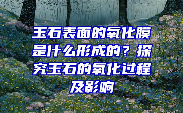 玉石表面的氧化膜是什么形成的？探究玉石的氧化过程及影响