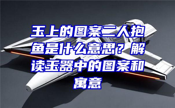 玉上的图案二人抱鱼是什么意思？解读玉器中的图案和寓意