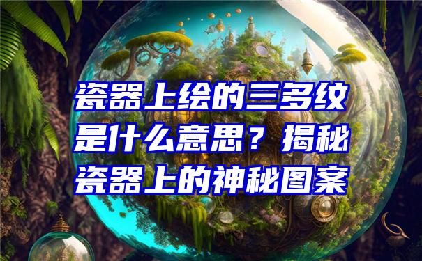 瓷器上绘的三多纹是什么意思？揭秘瓷器上的神秘图案