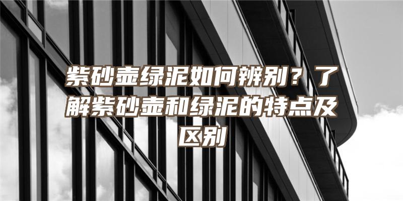 紫砂壶绿泥如何辨别？了解紫砂壶和绿泥的特点及区别