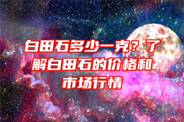 白田石多少一克？了解白田石的价格和市场行情