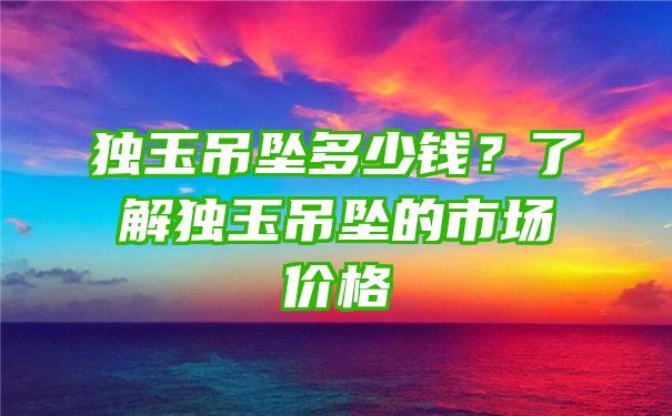 独玉吊坠多少钱？了解独玉吊坠的市场价格