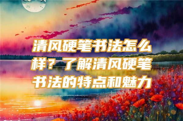 清风硬笔书法怎么样？了解清风硬笔书法的特点和魅力