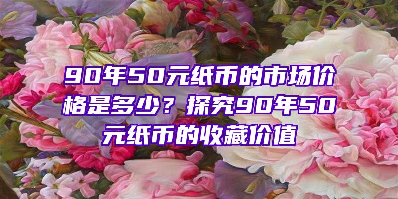 90年50元纸币的市场价格是多少？探究90年50元纸币的收藏价值