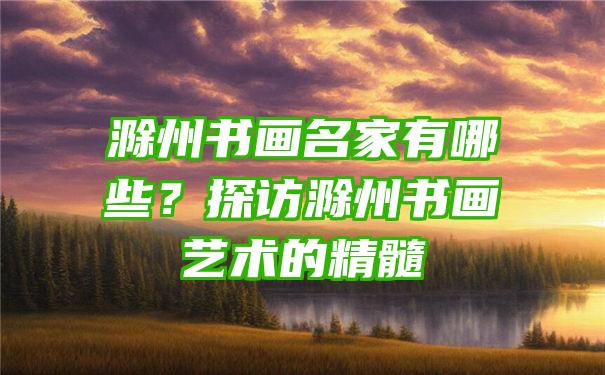 滁州书画名家有哪些？探访滁州书画艺术的精髓