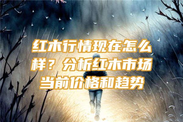 红木行情现在怎么样？分析红木市场当前价格和趋势