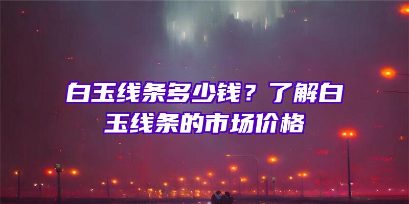 白玉线条多少钱？了解白玉线条的市场价格