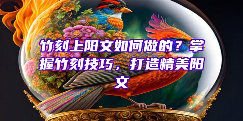 竹刻上阳文如何做的？掌握竹刻技巧，打造精美阳文