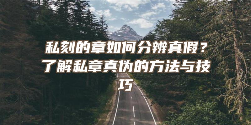 私刻的章如何分辨真假？了解私章真伪的方法与技巧