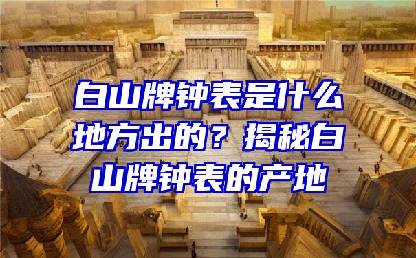 白山牌钟表是什么地方出的？揭秘白山牌钟表的产地