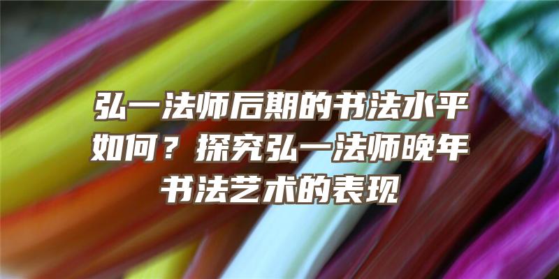 弘一法师后期的书法水平如何？探究弘一法师晚年书法艺术的表现