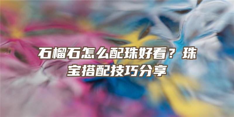 石榴石怎么配珠好看？珠宝搭配技巧分享