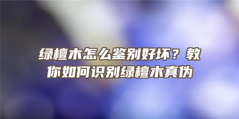 绿檀木怎么鉴别好坏？教你如何识别绿檀木真伪