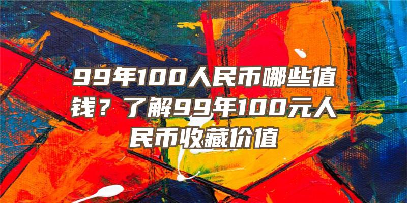 99年100人民币哪些值钱？了解99年100元人民币收藏价值