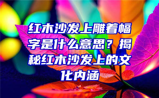 红木沙发上雕着幅字是什么意思？揭秘红木沙发上的文化内涵