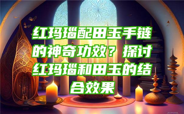 红玛瑙配田玉手链的神奇功效？探讨红玛瑙和田玉的结合效果