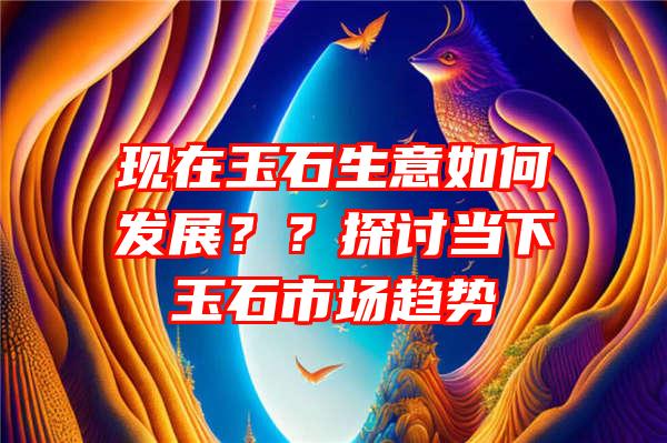 现在玉石生意如何发展？？探讨当下玉石市场趋势