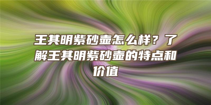 王其明紫砂壶怎么样？了解王其明紫砂壶的特点和价值