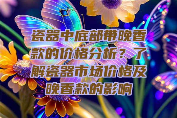 瓷器中底部带晚香款的价格分析？了解瓷器市场价格及晚香款的影响