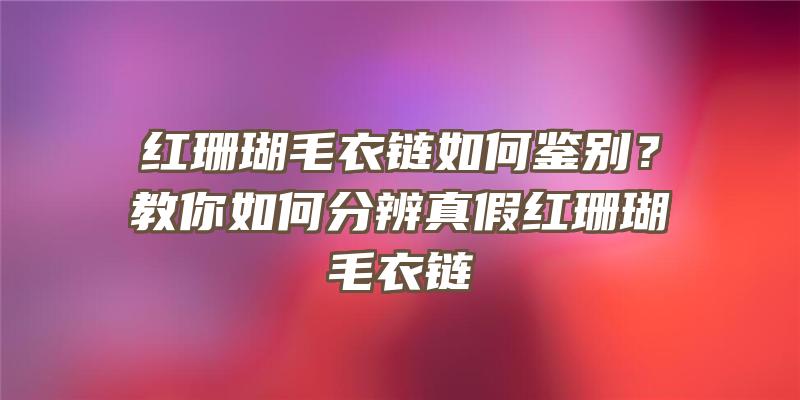 红珊瑚毛衣链如何鉴别？教你如何分辨真假红珊瑚毛衣链