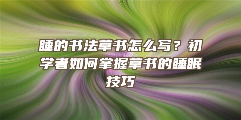 睡的书法草书怎么写？初学者如何掌握草书的睡眠技巧