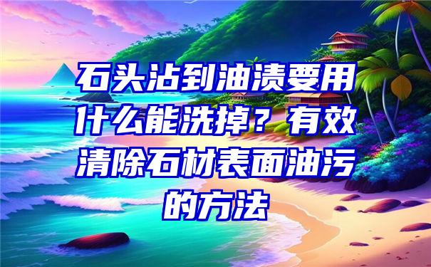 石头沾到油渍要用什么能洗掉？有效清除石材表面油污的方法